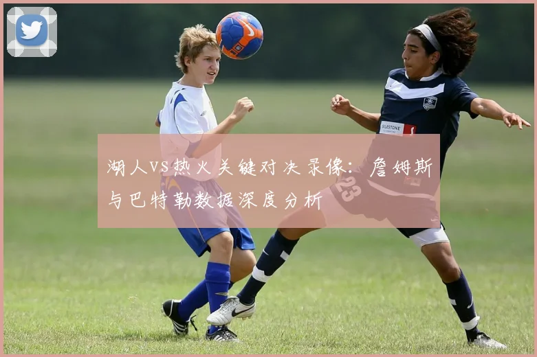 湖人vs热火关键对决录像：詹姆斯与巴特勒数据深度分析