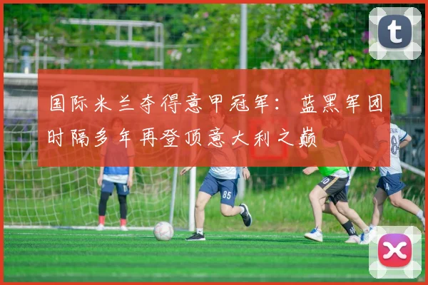 国际米兰夺得意甲冠军：蓝黑军团时隔多年再登顶意大利之巅