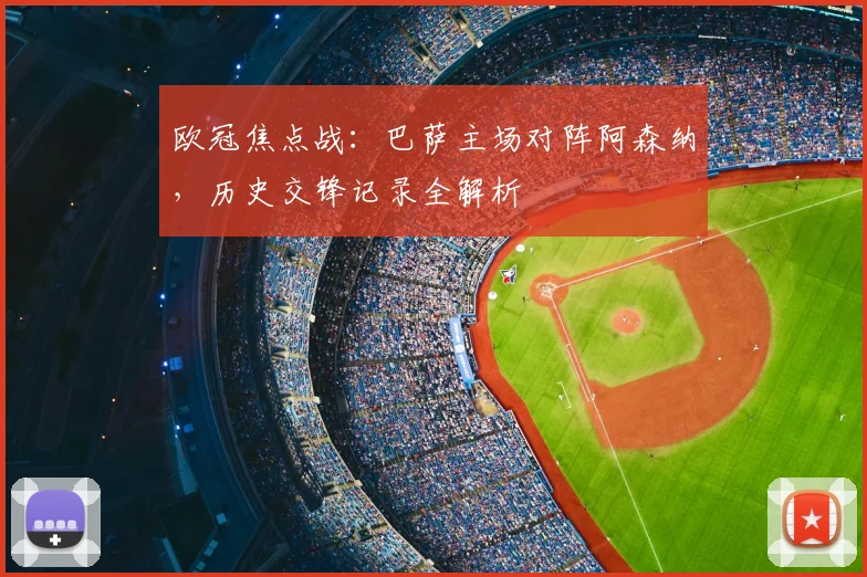 欧冠焦点战：巴萨主场对阵阿森纳，历史交锋记录全解析