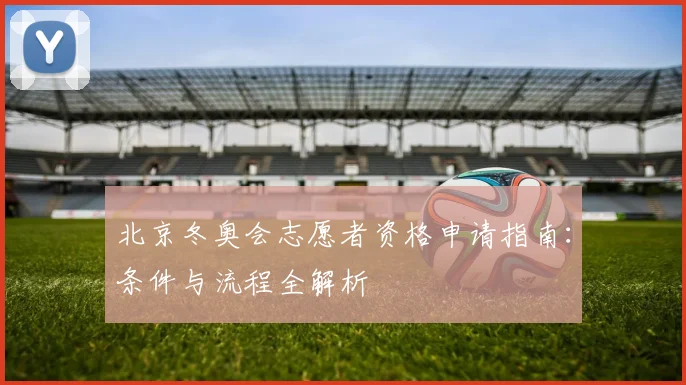 北京冬奥会志愿者资格申请指南：条件与流程全解析