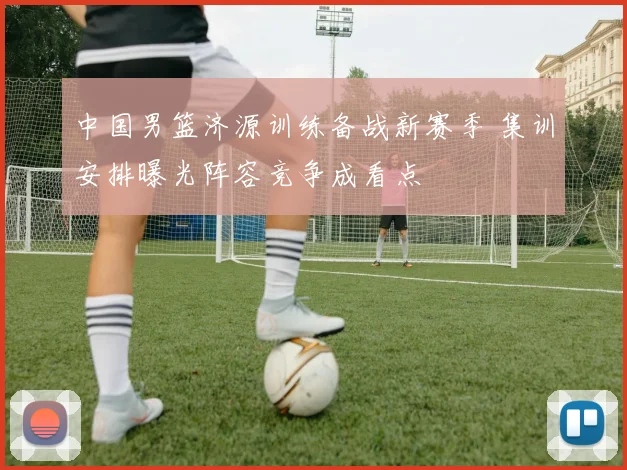 中国男篮济源训练备战新赛季 集训安排曝光阵容竞争成看点