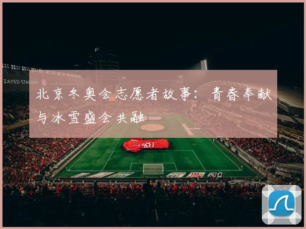 北京冬奥会志愿者故事：青春奉献与冰雪盛会共融