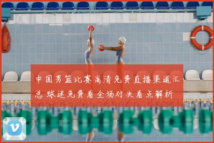 中国男篮比赛高清免费直播渠道汇总 球迷免费看全场对决看点解析