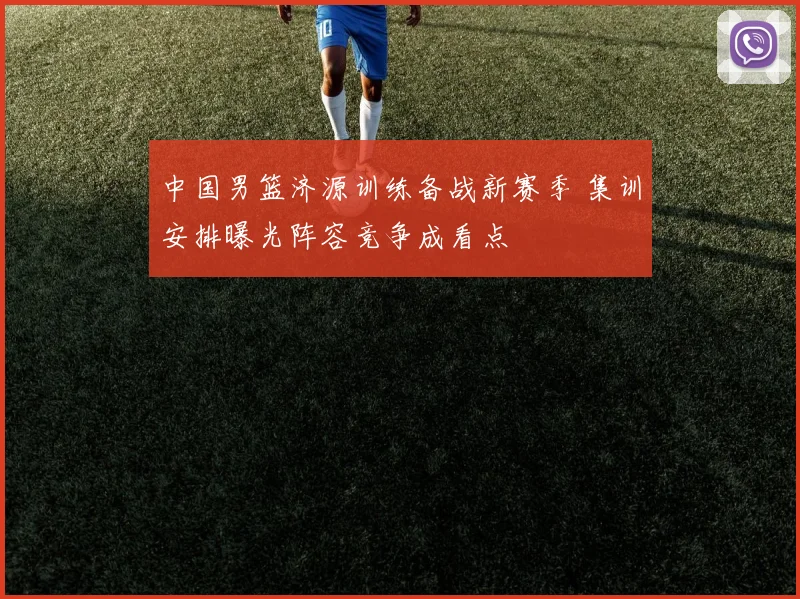 中国男篮济源训练备战新赛季 集训安排曝光阵容竞争成看点