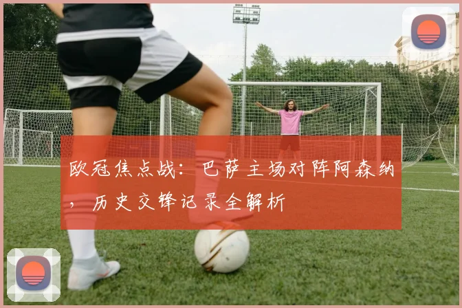 欧冠焦点战：巴萨主场对阵阿森纳，历史交锋记录全解析