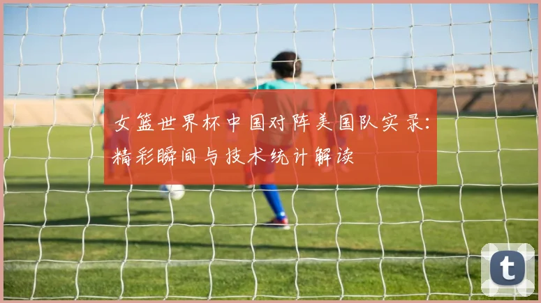 女篮世界杯中国对阵美国队实录：精彩瞬间与技术统计解读
