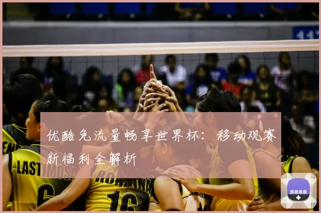 优酷免流量畅享世界杯：移动观赛新福利全解析