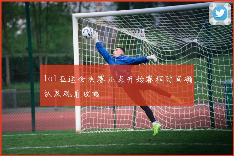 lol亚运会决赛几点开始赛程时间确认及观看攻略