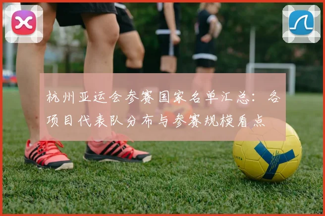 杭州亚运会参赛国家名单汇总：各项目代表队分布与参赛规模看点