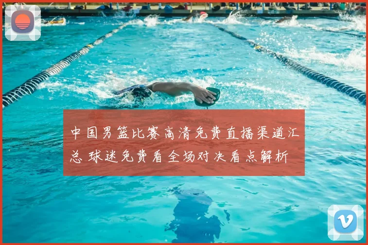 中国男篮比赛高清免费直播渠道汇总 球迷免费看全场对决看点解析