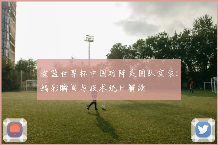 女篮世界杯中国对阵美国队实录：精彩瞬间与技术统计解读