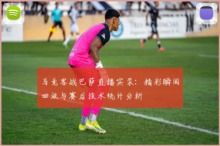 马竞客战巴萨直播实录：精彩瞬间回放与赛后技术统计分析